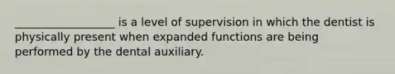 __________________ is a level of supervision in which the dentist is physically present when expanded functions are being performed by the dental auxiliary.