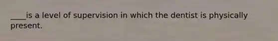 ____is a level of supervision in which the dentist is physically present.