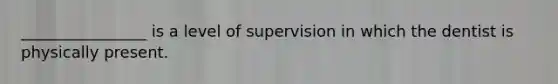 ________________ is a level of supervision in which the dentist is physically present.