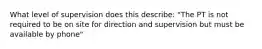 What level of supervision does this describe: "The PT is not required to be on site for direction and supervision but must be available by phone"