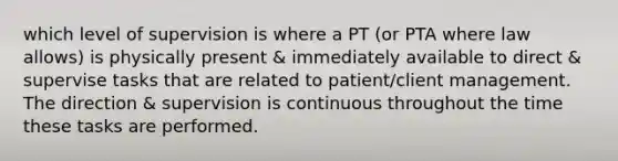 which level of supervision is where a PT (or PTA where law allows) is physically present & immediately available to direct & supervise tasks that are related to patient/client management. The direction & supervision is continuous throughout the time these tasks are performed.