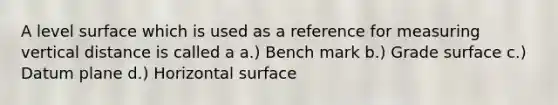 A level surface which is used as a reference for measuring vertical distance is called a a.) Bench mark b.) Grade surface c.) Datum plane d.) Horizontal surface