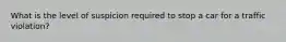 What is the level of suspicion required to stop a car for a traffic violation?