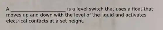 A ________________________ is a level switch that uses a float that moves up and down with the level of the liquid and activates electrical contacts at a set height.