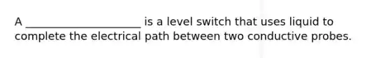 A _____________________ is a level switch that uses liquid to complete the electrical path between two conductive probes.