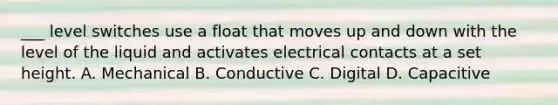 ___ level switches use a float that moves up and down with the level of the liquid and activates electrical contacts at a set height. A. Mechanical B. Conductive C. Digital D. Capacitive