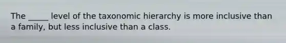 The _____ level of the taxonomic hierarchy is more inclusive than a family, but less inclusive than a class.