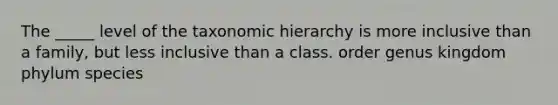 The _____ level of the taxonomic hierarchy is more inclusive than a family, but less inclusive than a class. order genus kingdom phylum species