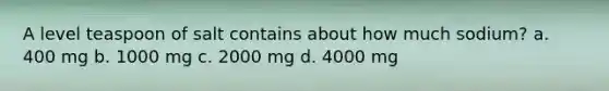 A level teaspoon of salt contains about how much sodium? a. 400 mg b. 1000 mg c. 2000 mg d. 4000 mg