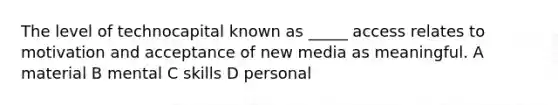 The level of technocapital known as _____ access relates to motivation and acceptance of new media as meaningful. A material B mental C skills D personal