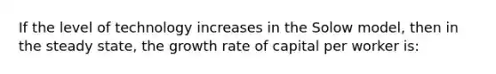 If the level of technology increases in the Solow model, then in the steady state, the growth rate of capital per worker is: