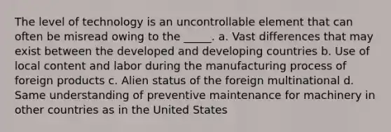 The level of technology is an uncontrollable element that can often be misread owing to the _____. a. Vast differences that may exist between the developed and developing countries b. Use of local content and labor during the manufacturing process of foreign products c. Alien status of the foreign multinational d. Same understanding of preventive maintenance for machinery in other countries as in the United States