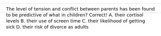 The level of tension and conflict between parents has been found to be predictive of what in children? Correct! A. their cortisol levels B. their use of screen time C. their likelihood of getting sick D. their risk of divorce as adults