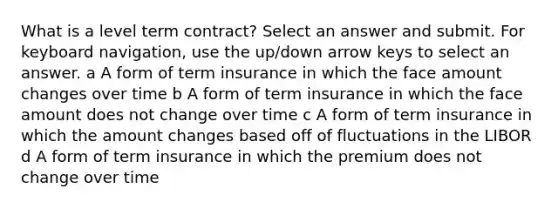 What is a level term contract? Select an answer and submit. For keyboard navigation, use the up/down arrow keys to select an answer. a A form of term insurance in which the face amount changes over time b A form of term insurance in which the face amount does not change over time c A form of term insurance in which the amount changes based off of fluctuations in the LIBOR d A form of term insurance in which the premium does not change over time