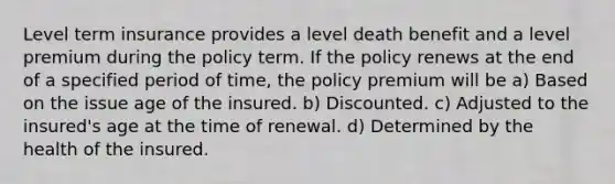 Level term insurance provides a level death benefit and a level premium during the policy term. If the policy renews at the end of a specified period of time, the policy premium will be a) Based on the issue age of the insured. b) Discounted. c) Adjusted to the insured's age at the time of renewal. d) Determined by the health of the insured.