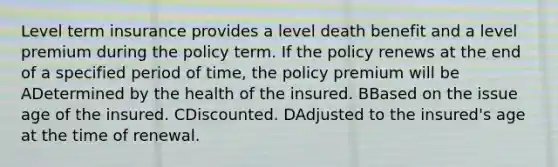 Level term insurance provides a level death benefit and a level premium during the policy term. If the policy renews at the end of a specified period of time, the policy premium will be ADetermined by the health of the insured. BBased on the issue age of the insured. CDiscounted. DAdjusted to the insured's age at the time of renewal.