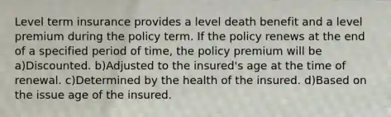 Level term insurance provides a level death benefit and a level premium during the policy term. If the policy renews at the end of a specified period of time, the policy premium will be a)Discounted. b)Adjusted to the insured's age at the time of renewal. c)Determined by the health of the insured. d)Based on the issue age of the insured.