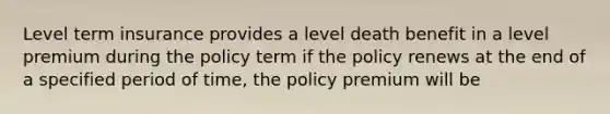 Level term insurance provides a level death benefit in a level premium during the policy term if the policy renews at the end of a specified period of time, the policy premium will be