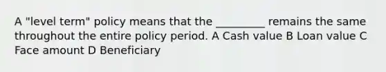 A "level term" policy means that the _________ remains the same throughout the entire policy period. A Cash value B Loan value C Face amount D Beneficiary