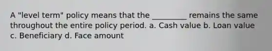 A "level term" policy means that the _________ remains the same throughout the entire policy period. a. Cash value b. Loan value c. Beneficiary d. Face amount