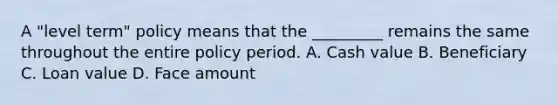 A "level term" policy means that the _________ remains the same throughout the entire policy period. A. Cash value B. Beneficiary C. Loan value D. Face amount