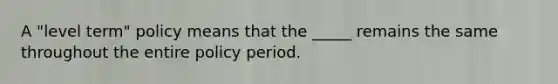 A "level term" policy means that the _____ remains the same throughout the entire policy period.