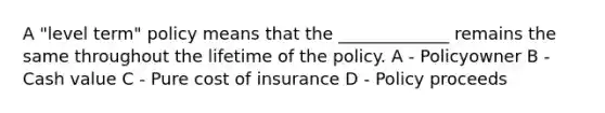 A "level term" policy means that the _____________ remains the same throughout the lifetime of the policy. A - Policyowner B - Cash value C - Pure cost of insurance D - Policy proceeds