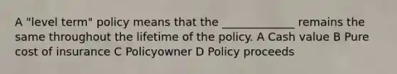 A "level term" policy means that the _____________ remains the same throughout the lifetime of the policy. A Cash value B Pure cost of insurance C Policyowner D Policy proceeds