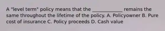 A "level term" policy means that the _____________ remains the same throughout the lifetime of the policy. A. Policyowner B. Pure cost of insurance C. Policy proceeds D. Cash value