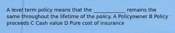 A level term policy means that the _____________ remains the same throughout the lifetime of the policy. A Policyowner B Policy proceeds C Cash value D Pure cost of insurance