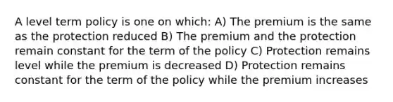 A level term policy is one on which: A) The premium is the same as the protection reduced B) The premium and the protection remain constant for the term of the policy C) Protection remains level while the premium is decreased D) Protection remains constant for the term of the policy while the premium increases