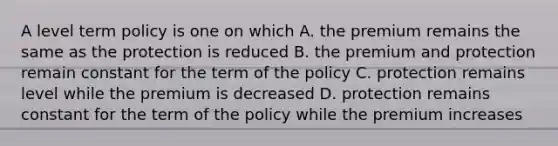 A level term policy is one on which A. the premium remains the same as the protection is reduced B. the premium and protection remain constant for the term of the policy C. protection remains level while the premium is decreased D. protection remains constant for the term of the policy while the premium increases