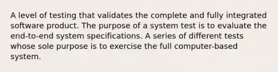 A level of testing that validates the complete and fully integrated software product. The purpose of a system test is to evaluate the end-to-end system specifications. A series of different tests whose sole purpose is to exercise the full computer-based system.