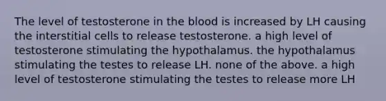 The level of testosterone in <a href='https://www.questionai.com/knowledge/k7oXMfj7lk-the-blood' class='anchor-knowledge'>the blood</a> is increased by LH causing the interstitial cells to release testosterone. a high level of testosterone stimulating the hypothalamus. the hypothalamus stimulating the testes to release LH. none of the above. a high level of testosterone stimulating the testes to release more LH