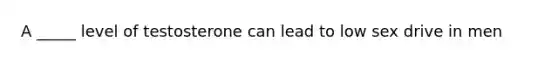 A _____ level of testosterone can lead to low sex drive in men