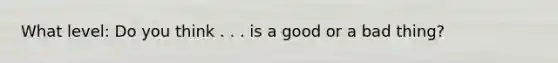 What level: Do you think . . . is a good or a bad thing?