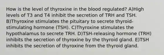 How is the level of thyroxine in the blood regulated? A)High levels of T3 and T4 inhibit the secretion of TRH and TSH. B)Thyroxine stimulates the pituitary to secrete thyroid-stimulating hormone (TSH). C)Thyroxine stimulates the hypothalamus to secrete TRH. D)TSH-releasing hormone (TRH) inhibits the secretion of thyroxine by the thyroid gland. E)TSH inhibits the secretion of thyroxine from the thyroid gland.