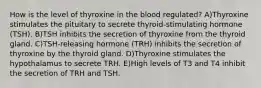 How is the level of thyroxine in the blood regulated? A)Thyroxine stimulates the pituitary to secrete thyroid-stimulating hormone (TSH). B)TSH inhibits the secretion of thyroxine from the thyroid gland. C)TSH-releasing hormone (TRH) inhibits the secretion of thyroxine by the thyroid gland. D)Thyroxine stimulates the hypothalamus to secrete TRH. E)High levels of T3 and T4 inhibit the secretion of TRH and TSH.