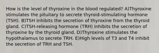 How is the level of thyroxine in the blood regulated? A)Thyroxine stimulates the pituitary to secrete thyroid-stimulating hormone (TSH). B)TSH inhibits the secretion of thyroxine from the thyroid gland. C)TSH-releasing hormone (TRH) inhibits the secretion of thyroxine by the thyroid gland. D)Thyroxine stimulates the hypothalamus to secrete TRH. E)High levels of T3 and T4 inhibit the secretion of TRH and TSH.