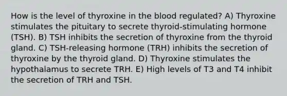 How is the level of thyroxine in the blood regulated? A) Thyroxine stimulates the pituitary to secrete thyroid-stimulating hormone (TSH). B) TSH inhibits the secretion of thyroxine from the thyroid gland. C) TSH-releasing hormone (TRH) inhibits the secretion of thyroxine by the thyroid gland. D) Thyroxine stimulates the hypothalamus to secrete TRH. E) High levels of T3 and T4 inhibit the secretion of TRH and TSH.