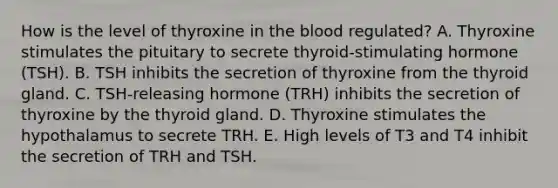 How is the level of thyroxine in the blood regulated? A. Thyroxine stimulates the pituitary to secrete thyroid-stimulating hormone (TSH). B. TSH inhibits the secretion of thyroxine from the thyroid gland. C. TSH-releasing hormone (TRH) inhibits the secretion of thyroxine by the thyroid gland. D. Thyroxine stimulates the hypothalamus to secrete TRH. E. High levels of T3 and T4 inhibit the secretion of TRH and TSH.