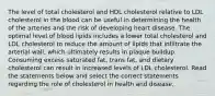 The level of total cholesterol and HDL cholesterol relative to LDL cholesterol in the blood can be useful in determining the health of the arteries and the risk of developing heart disease. The optimal level of blood lipids includes a lower total cholesterol and LDL cholesterol to reduce the amount of lipids that infiltrate the arterial wall, which ultimately results in plaque buildup. Consuming excess saturated fat, trans fat, and dietary cholesterol can result in increased levels of LDL cholesterol. Read the statements below and select the correct statements regarding the role of cholesterol in health and disease.