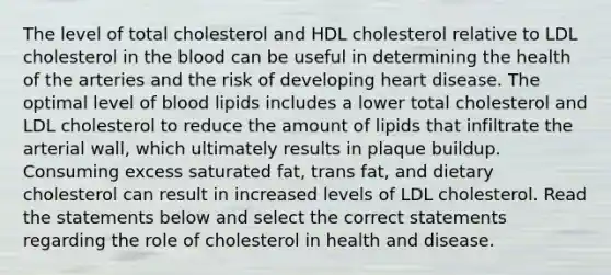 The level of total cholesterol and HDL cholesterol relative to LDL cholesterol in the blood can be useful in determining the health of the arteries and the risk of developing heart disease. The optimal level of blood lipids includes a lower total cholesterol and LDL cholesterol to reduce the amount of lipids that infiltrate the arterial wall, which ultimately results in plaque buildup. Consuming excess saturated fat, trans fat, and dietary cholesterol can result in increased levels of LDL cholesterol. Read the statements below and select the correct statements regarding the role of cholesterol in health and disease.