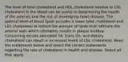 The level of total cholesterol and HDL cholesterol relative to LDL cholesterol in the blood can be useful in determining the health of the arteries and the risk of developing heart disease. The optimal level of blood lipids includes a lower total cholesterol and LDL cholesterol to reduce the amount of lipids that infiltrate the arterial wall, which ultimately results in plaque buildup. Consuming excess saturated fat, trans fat, and dietary cholesterol can result in increased levels of LDL cholesterol. Read the statements below and select the correct statements regarding the role of cholesterol in health and disease. Select all that apply.