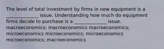 The level of total investment by firms in new equipment is a ______________ issue. Understanding how much do equipment firms decide to purchase is a ______________ issue. macroeconomics; macroeconomics macroeconomics; microeconomics microeconomics; microeconomics microeconomics; macroeconomics