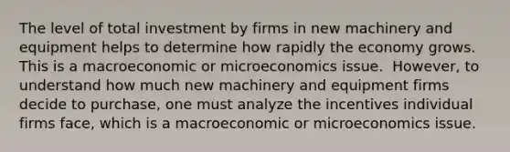 The level of total investment by firms in new machinery and equipment helps to determine how rapidly the economy grows. This is a macroeconomic or microeconomics issue. ​ However, to understand how much new machinery and equipment firms decide to​ purchase, one must analyze the incentives individual firms​ face, which is a macroeconomic or microeconomics issue.