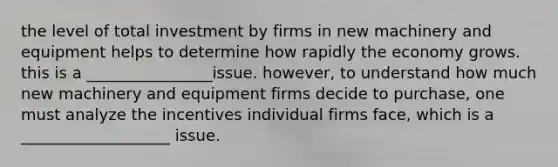 the level of total investment by firms in new machinery and equipment helps to determine how rapidly the economy grows. this is a ________________issue. however, to understand how much new machinery and equipment firms decide to purchase, one must analyze the incentives individual firms face, which is a ___________________ issue.