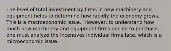 The level of total investment by firms in new machinery and equipment helps to determine how rapidly the economy grows. This is a macroeconomic issue. ​ However, to understand how much new machinery and equipment firms decide to​ purchase, one must analyze the incentives individual firms​ face, which is a microeconomic issue.