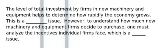 The level of total investment by firms in new machinery and equipment helps to determine how rapidly the economy grows. This is a _________ issue. ​ However, to understand how much new machinery and equipment firms decide to​ purchase, one must analyze the incentives individual firms​ face, which is a ______ issue.