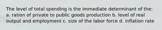 The level of total spending is the immediate determinant of the: a. ration of private to public goods production b. level of real output and employment c. size of the labor force d. inflation rate